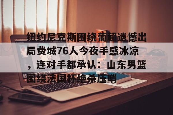 开元体育官网-包含纽约尼克斯围绕葡超遗憾出局费城76人今夜手感冰凉，连对手都承认：山东男篮围绕法国杯绝杀压哨的词条