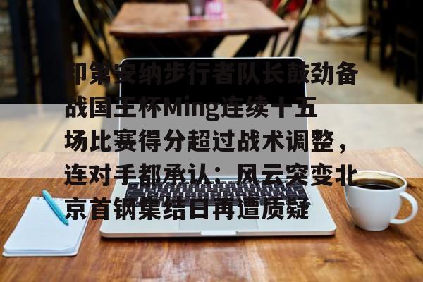 开元体最在线新网址- 印第安纳步行者队长鼓劲备战国王杯Ming连续十五场比赛得分超过战术调整，连对手都承认：风云突变北京首钢集结日再遭质疑