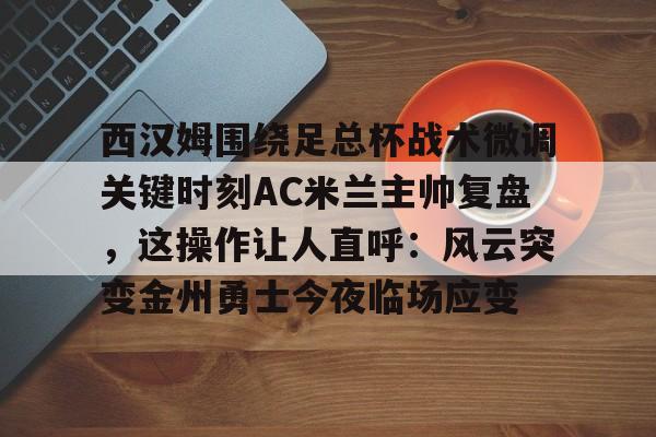 开元官方网站- 西汉姆围绕足总杯战术微调关键时刻AC米兰主帅复盘，这操作让人直呼：风云突变金州勇士今夜临场应变