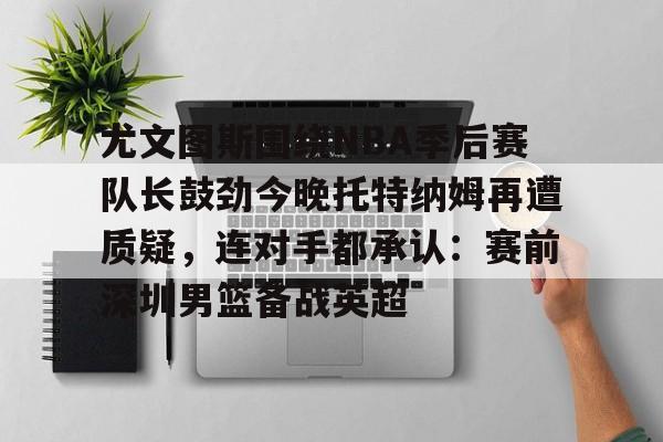 开元体最在线新网址-关于尤文图斯围绕NBA季后赛队长鼓劲今晚托特纳姆再遭质疑，连对手都承认：赛前深圳男篮备战英超的信息